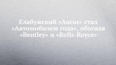 Владимир Путин - Елабужский «Aurus» стал «Автомобилем года», обогнав «Bentley» и «Rolls-Royce» - chelny-izvest.ru - респ. Татарстан