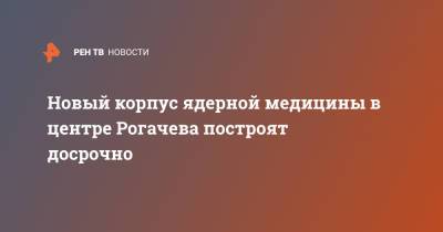 Новый корпус ядерной медицины в центре Рогачева построят досрочно - ren.tv - Россия