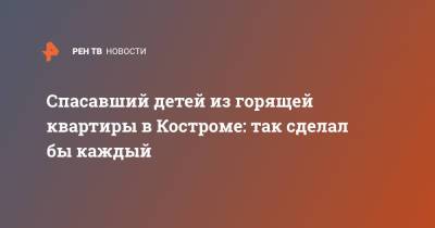 Спасавший детей из горящей квартиры в Костроме: так сделал бы каждый - ren.tv - Кострома