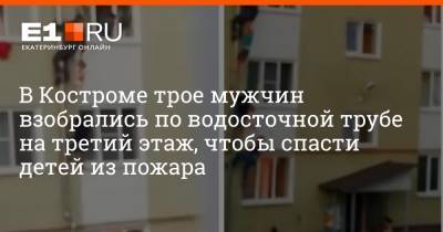 В Костроме трое мужчин взобрались по водосточной трубе на третий этаж, чтобы спасти детей из пожара - e1.ru - Екатеринбург - Кострома