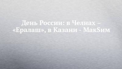 День России: в Челнах – «Ералаш», в Казани - МакSим - chelny-izvest.ru - респ. Татарстан - Казань