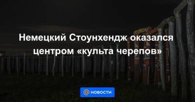 Немецкий Стоунхендж оказался центром «культа черепов» - news.mail.ru