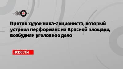 Павел Крисевич - Против художника-акциониста, который устроил перформанс на Красной площади, возбудили уголовное дело - echo.msk.ru