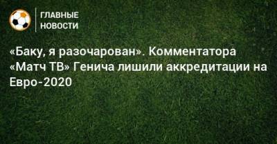 Константин Генич - На Евро - «Баку, я разочарован». Комментатора «Матч ТВ» Генича лишили аккредитации на Евро-2020 - bombardir.ru - Азербайджан