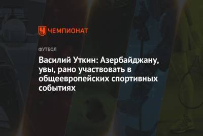 Василий Уткин - Михаил Моссаковский - Василий Уткин: Азербайджану, увы, рано участвовать в общеевропейских спортивных событиях - championat.com - Швейцария - Азербайджан