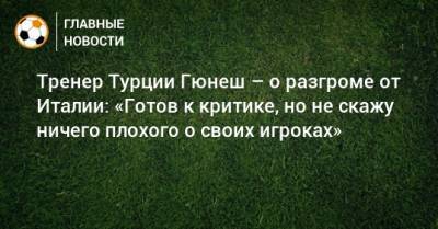 Тренер Турции Гюнеш – о разгроме от Италии: «Готов к критике, но не скажу ничего плохого о своих игроках» - bombardir.ru - Швейцария - Турция