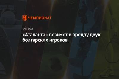 «Аталанта» возьмёт в аренду двух болгарских игроков - championat.com - Болгария - София