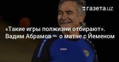 «Такие игры полжизни отбирают». Вадим Абрамов — о матче с Йеменом - gazeta.uz - Узбекистан - Саудовская Аравия - Йемен