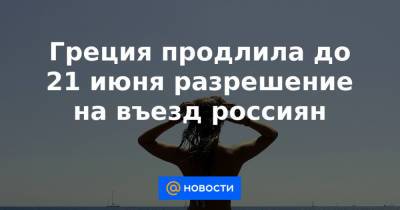 Греция продлила до 21 июня разрешение на въезд россиян - news.mail.ru - Греция
