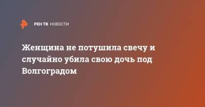 Женщина не потушила свечу и случайно убила свою дочь под Волгоградом - ren.tv - Волгоград - Волгоградская обл.