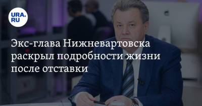 Василий Тихонов - Экс-глава Нижневартовска раскрыл подробности жизни после отставки - ura.news - Нижневартовск