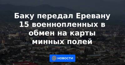 Баку передал Еревану 15 военнопленных в обмен на карты минных полей - news.mail.ru - Грузия - Азербайджан - Гегаркуникской обл. - Ереван - район Агдамский