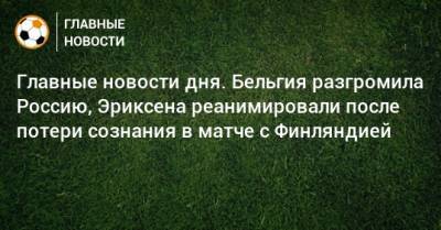 Главные новости дня. Бельгия разгромила Россию, Эриксена реанимировали после потери сознания в матче с Финляндией - bombardir.ru - Финляндия - Дания - Голландия