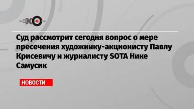 Мансур Гильманов - Павел Крисевич - Суд рассмотрит сегодня вопрос о мере пресечения художнику-акционисту Павлу Крисевичу и журналисту SOTA Нике Самусик - echo.msk.ru - Москва