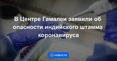 В Центре Гамалеи заявили об опасности индийского штамма коронавируса - news.mail.ru - Англия