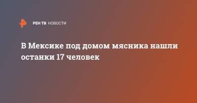 В Мексике под домом мясника нашли останки 17 человек - ren.tv - Мексика - Мехико