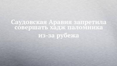Саудовская Аравия запретила совершать хадж паломника из-за рубежа - chelny-izvest.ru - Саудовская Аравия