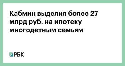 Кабмин выделил более 27 млрд руб. на ипотеку многодетным семьям - smartmoney.one