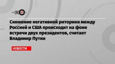 Владимир Путин - Джо Байден - Снижение негативной риторики между Россией и США происходит на фоне встречи двух президентов, считает Владимир Путин - echo.msk.ru - Вашингтон - Женева