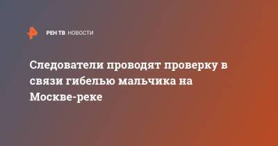 Елена Марковская - Следователи проводят проверку в связи гибелью мальчика на Москве-реке - ren.tv - Москва - Россия