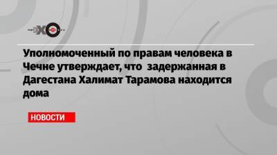 Ахмед Дудаев - Уполномоченный по правам человека в Чечне утверждает, что задержанная в Дагестана Халимат Тарамова находится дома - echo.msk.ru - респ. Дагестан - респ. Чечня