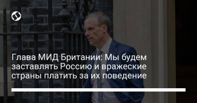 Доминик Рааб - Sky News - Глава МИД Британии: Мы будем заставлять Россию и вражеские страны платить за их поведение - liga.net - Англия