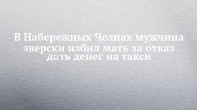 В Набережных Челнах мужчина зверски избил мать за отказ дать денег на такси - chelny-izvest.ru - Набережные Челны