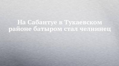 На Сабантуе в Тукаевском районе батыром стал челнинец - chelny-izvest.ru - Набережные Челны - Казань