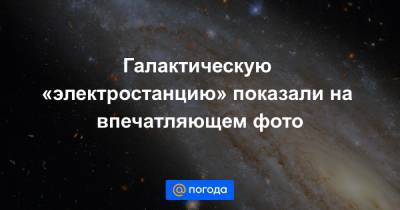 Анна Лысенко - Галактическую «электростанцию» показали на впечатляющем фото - news.mail.ru