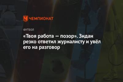 Зинедин Зидан - «Твоя работа — позор». Зидан резко ответил журналисту и увёл его на разговор - championat.com - Мадрид