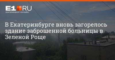 В Екатеринбурге вновь загорелось здание заброшенной больницы в Зеленой Роще - e1.ru - Екатеринбург - Уральск