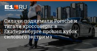 Евгений Марков - Porsche - Силачи поднимали Porsche и тягали кроссоверы: в Екатеринбурге прошел кубок силового экстрима - e1.ru - Екатеринбург