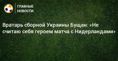 Вратарь сборной Украины Бущан: «Не считаю себя героем матча с Нидерландами» - bombardir.ru - Голландия