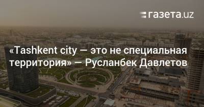 «Tashkent City — это не специальная территория» — Русланбек Давлетов - gazeta.uz - Узбекистан
