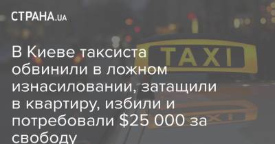 В Киеве таксиста обвинили в ложном изнасиловании, затащили в квартиру, избили и потребовали $25 000 за свободу - strana.ua - Киев