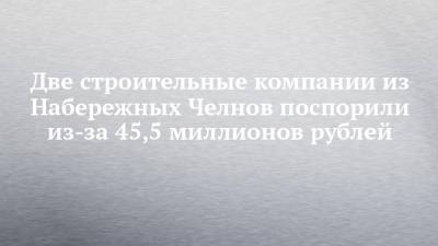 Две строительные компании из Набережных Челнов поспорили из-за 45,5 миллионов рублей - chelny-izvest.ru - Набережные Челны - Нижнекамск