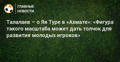 Андрей Талалаев - Талалаев – о Яя Туре в «Ахмате»: «Фигура такого масштаба может дать толчок для развития молодых игроков» - bombardir.ru