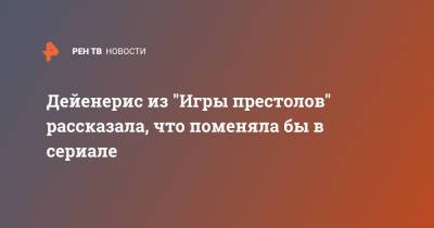 Эмилия Кларк - Дейенерис из "Игры престолов" рассказала, что поменяла бы в сериале - ren.tv