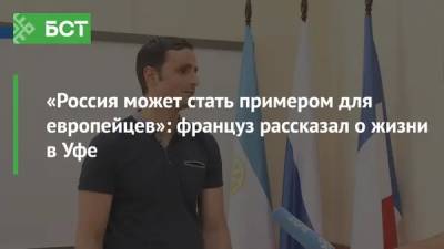 «Россия может стать примером для европейцев»: француз рассказал о жизни в Уфе - bash.news - Башкирия - Уфа