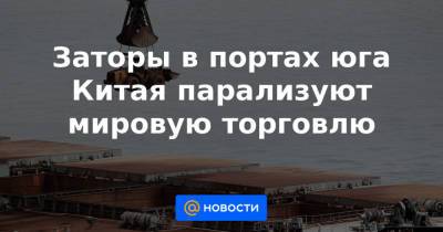 Заторы в портах юга Китая парализуют мировую торговлю - news.mail.ru - Гуанчжоу