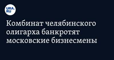 Комбинат челябинского олигарха банкротят московские бизнесмены - ura.news - Москва - Челябинская обл. - Челябинск