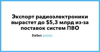 Экспорт радиоэлектроники вырастет до $5,3 млрд из-за поставок систем ПВО - forbes.ru