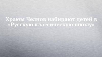 Андрей Киселев - Храмы Челнов набирают детей в «Русскую классическую школу» - chelny-izvest.ru - Набережные Челны