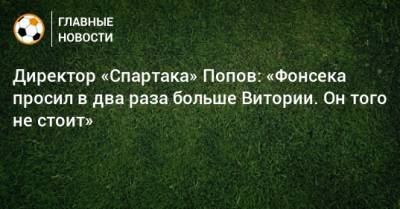 Дмитрий Попов - Директор «Спартака» Попов: «Фонсека просил в два раза больше Витории. Он того не стоит» - bombardir.ru