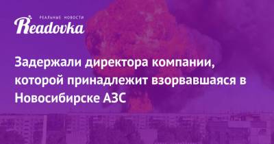 Задержали директора компании, которой принадлежит взорвавшаяся в Новосибирске АЗС - readovka.news - Новосибирск