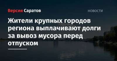Жители крупных городов региона выплачивают долги за вывоз мусора перед отпуском - nversia.ru - Саратовская обл.