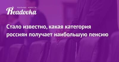 Стало известно, какая категория россиян получает наибольшую пенсию - readovka.ru