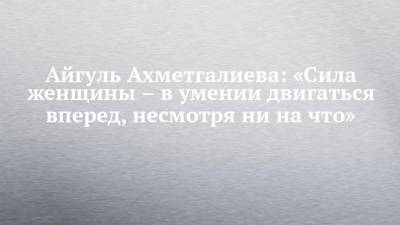 Айгуль Ахметгалиева: «Сила женщины – в умении двигаться вперед, несмотря ни на что» - chelny-izvest.ru - Набережные Челны