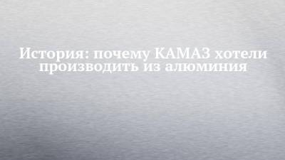 Александр Чухонцев - История: почему КАМАЗ хотели производить из алюминия - chelny-izvest.ru - Камаз