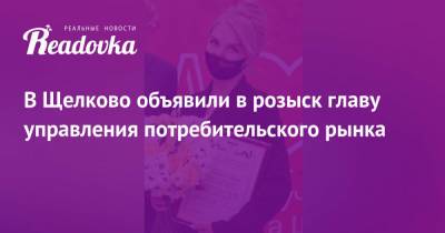 В Щелково объявили в розыск главу управления потребительского рынка - readovka.ru